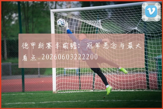 德甲新赛季前瞻：冠军悬念与最大看点_20260603222200