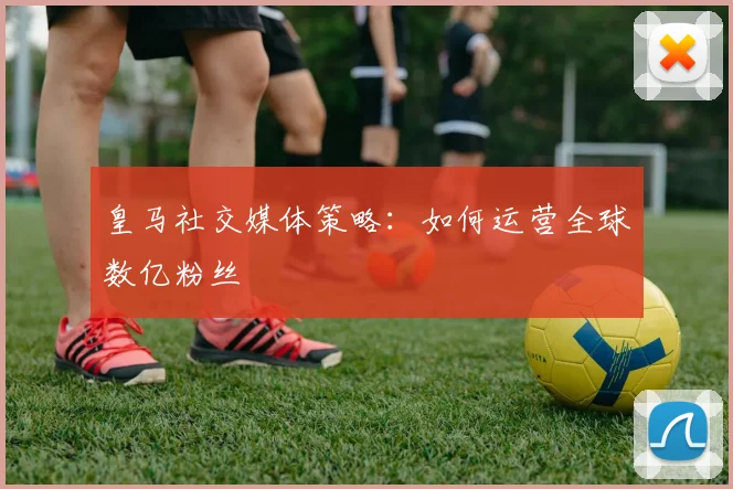 皇马社交媒体策略:如何运营全球数亿粉丝