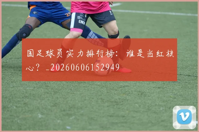 国足球员实力排行榜:谁是当红核心?_20260606152949
