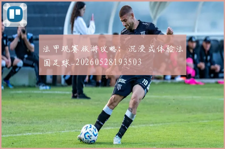 法甲观赛旅游攻略：沉浸式体验法国足球_20260528193503