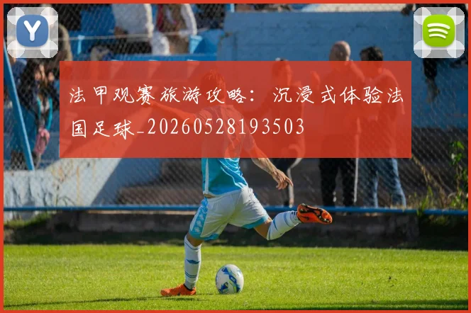 法甲观赛旅游攻略:沉浸式体验法国足球_20260528193503