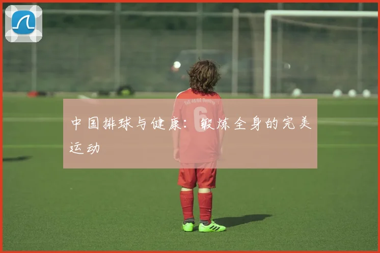 中国排球与健康:锻炼全身的完美运动